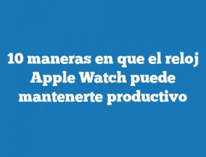 10 maneras en que el reloj Apple Watch puede mantenerte productivo