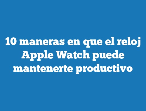 10 maneras en que el reloj Apple Watch puede mantenerte productivo