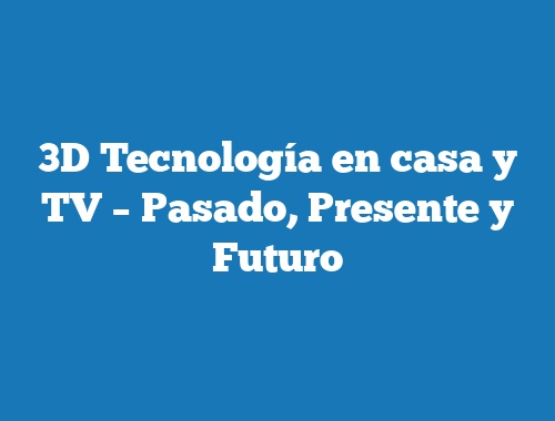 3D Tecnología en casa y TV – Pasado, Presente y Futuro