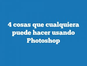 4 cosas que cualquiera puede hacer usando Photoshop