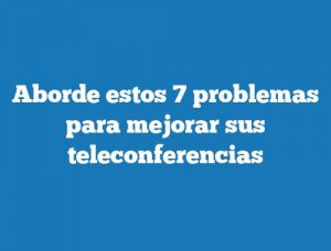 Aborde estos 7 problemas para mejorar sus teleconferencias