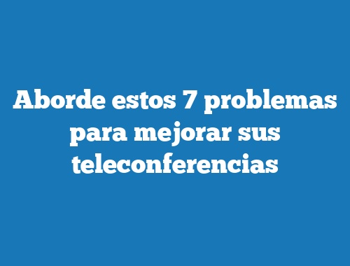 Aborde estos 7 problemas para mejorar sus teleconferencias