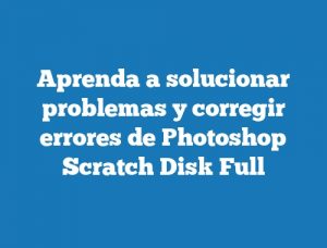 Aprenda a solucionar problemas y corregir errores de Photoshop Scratch Disk Full