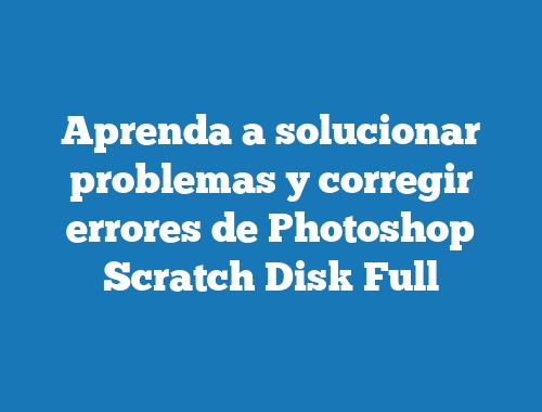 Aprenda a solucionar problemas y corregir errores de Photoshop Scratch Disk Full