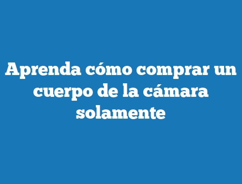 Aprenda cómo comprar un cuerpo de la cámara solamente