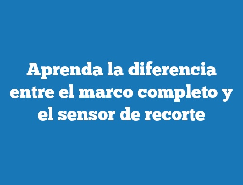 Aprenda la diferencia entre el marco completo y el sensor de recorte