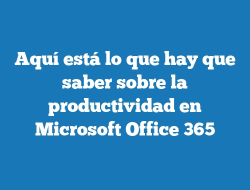 Aquí está lo que hay que saber sobre la productividad en Microsoft Office 365