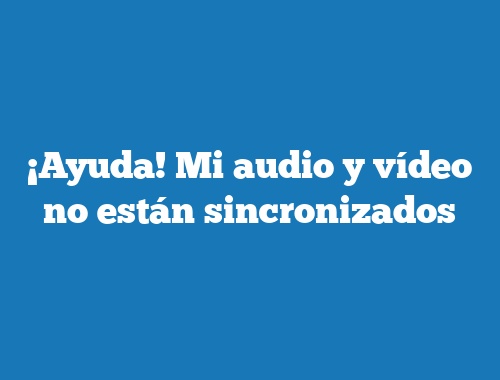 ¡Ayuda! Mi audio y vídeo no están sincronizados