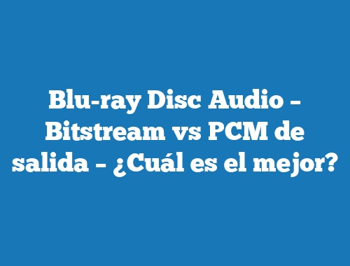 Blu-ray Disc Audio – Bitstream vs PCM de salida – ¿Cuál es el mejor?