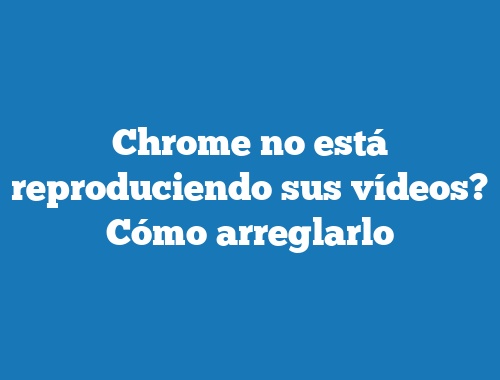 Chrome no está reproduciendo sus vídeos? Cómo arreglarlo