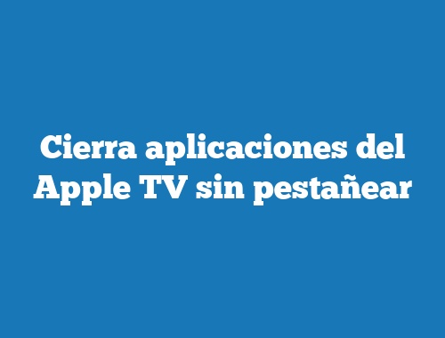 Cierra aplicaciones del Apple TV sin pestañear