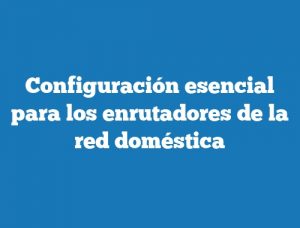 Configuración esencial para los enrutadores de la red doméstica