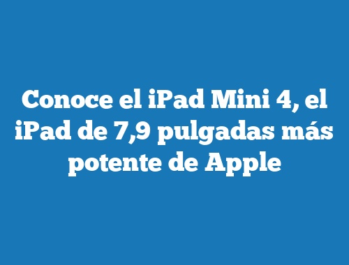 Conoce el iPad Mini 4, el iPad de 7,9 pulgadas más potente de Apple