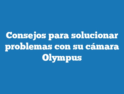 Consejos para solucionar problemas con su cámara Olympus