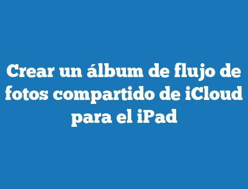 Crear un álbum de flujo de fotos compartido de iCloud para el iPad