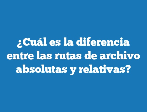 ¿Cuál es la diferencia entre las rutas de archivo absolutas y relativas?