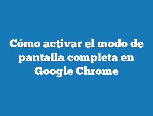 Cómo activar el modo de pantalla completa en Google Chrome