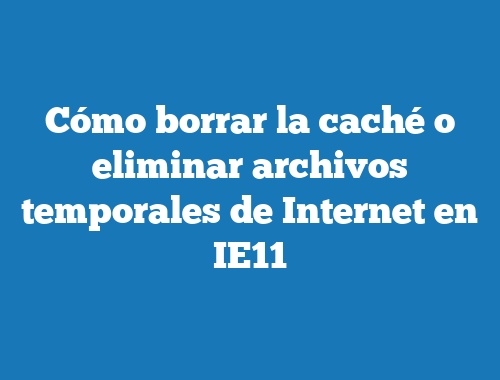 Cómo borrar la caché o eliminar archivos temporales de Internet en IE11