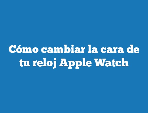 Cómo cambiar la cara de tu reloj Apple Watch