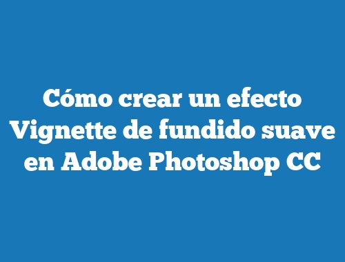 Cómo crear un efecto Vignette de fundido suave en Adobe Photoshop CC