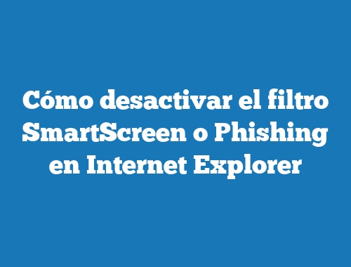 Cómo desactivar el filtro SmartScreen o Phishing en Internet Explorer