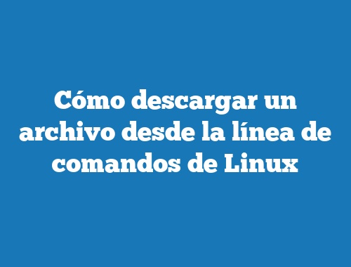 Cómo descargar un archivo desde la línea de comandos de Linux