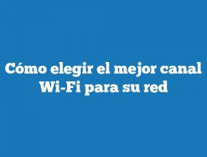 Cómo elegir el mejor canal Wi-Fi para su red