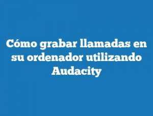 Cómo grabar llamadas en su ordenador utilizando Audacity