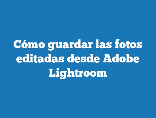 Cómo guardar las fotos editadas desde Adobe Lightroom