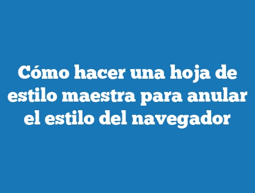 Cómo hacer una hoja de estilo maestra para anular el estilo del navegador