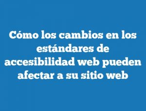 Cómo los cambios en los estándares de accesibilidad web pueden afectar a su sitio web