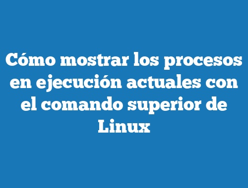 Cómo mostrar los procesos en ejecución actuales con el comando superior de Linux