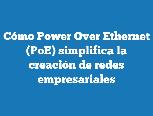 Cómo Power Over Ethernet (PoE) simplifica la creación de redes empresariales