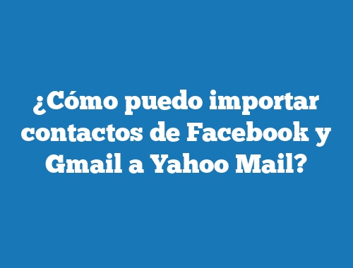 ¿Cómo puedo importar contactos de Facebook y Gmail a Yahoo Mail?