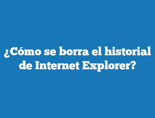 ¿Cómo se borra el historial de Internet Explorer?