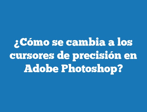 ¿Cómo se cambia a los cursores de precisión en Adobe Photoshop?