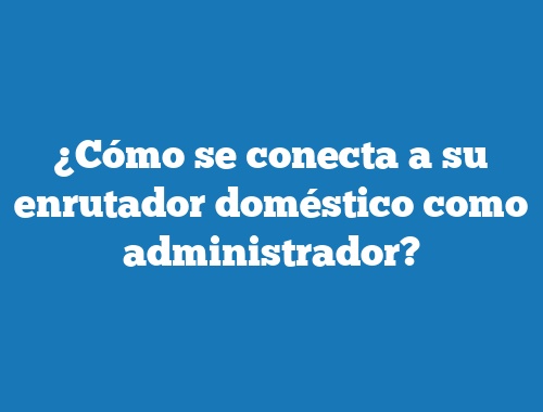 ¿Cómo se conecta a su enrutador doméstico como administrador?