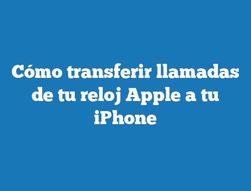 Cómo transferir llamadas de tu reloj Apple a tu iPhone