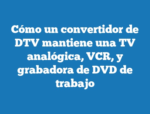Cómo un convertidor de DTV mantiene una TV analógica, VCR, y grabadora de DVD de trabajo
