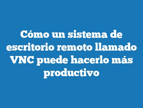 Cómo un sistema de escritorio remoto llamado VNC puede hacerlo más productivo