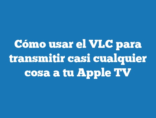 Cómo usar el VLC para transmitir casi cualquier cosa a tu Apple TV