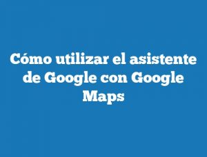 Cómo utilizar el asistente de Google con Google Maps