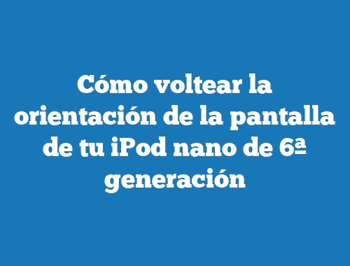 Cómo voltear la orientación de la pantalla de tu iPod nano de 6ª generación