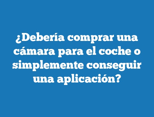 ¿Debería comprar una cámara para el coche o simplemente conseguir una aplicación?