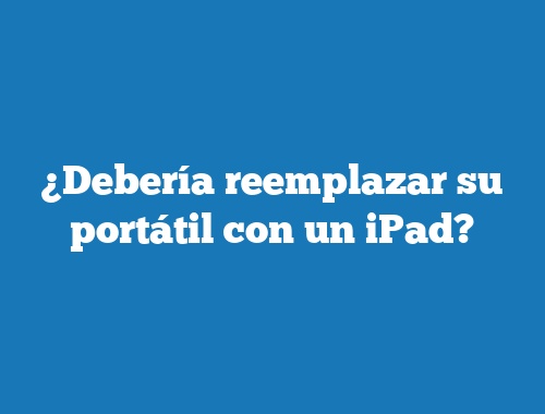 ¿Debería reemplazar su portátil con un iPad?