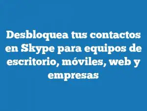 Desbloquea tus contactos en Skype para equipos de escritorio, móviles, web y empresas