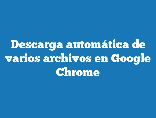 Descarga automática de varios archivos en Google Chrome