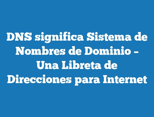 DNS significa Sistema de Nombres de Dominio – Una Libreta de Direcciones para Internet