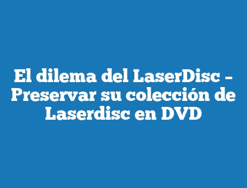 El dilema del LaserDisc – Preservar su colección de Laserdisc en DVD