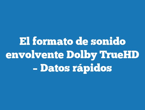 El formato de sonido envolvente Dolby TrueHD – Datos rápidos